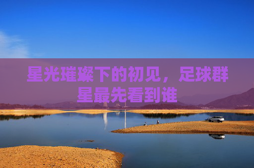 星光璀璨下的初见,足球群星最先看到谁