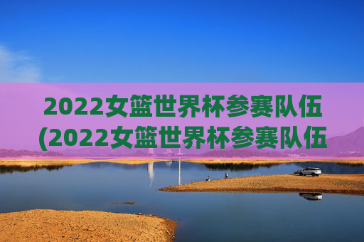 2022女篮世界杯参赛队伍(2022女篮世界杯参赛队伍有哪些)