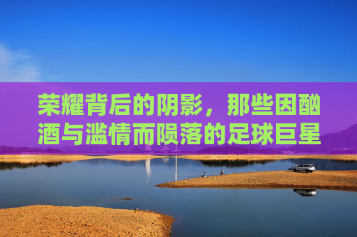 荣耀背后的阴影,那些因酗酒与滥情而陨落的足球巨星