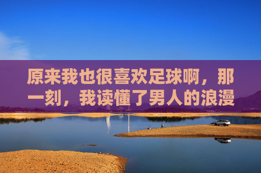 原来我也很喜欢足球啊,那一刻,我读懂了男人的浪漫