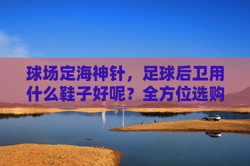 球场定海神针,足球后卫用什么鞋子好呢?全方位选购指南