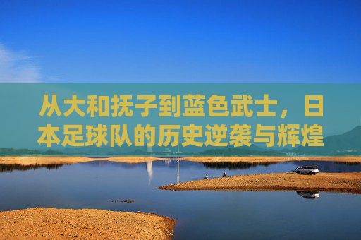 从大和抚子到蓝色武士,日本足球队的历史逆袭与辉煌征程