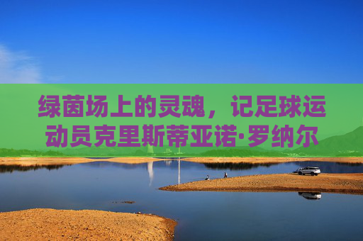 绿茵场上的灵魂,记足球运动员克里斯蒂亚诺·罗纳尔多的奋斗与荣耀