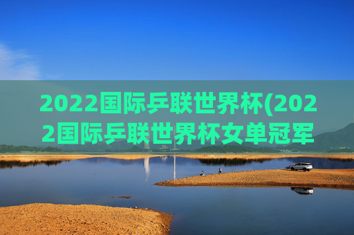 2022国际乒联世界杯(2022国际乒联世界杯女单冠军)