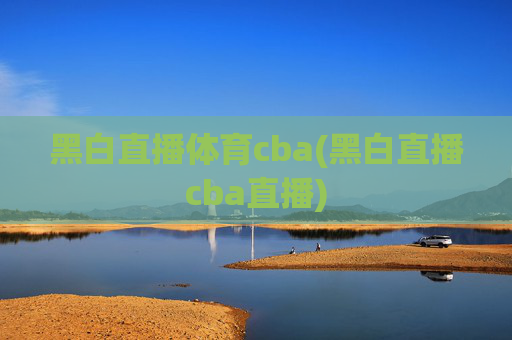 黑白直播体育cba(黑白直播cba直播)