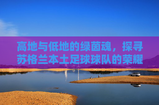 高地与低地的绿茵魂,探寻苏格兰本土足球球队的荣耀与坚守
