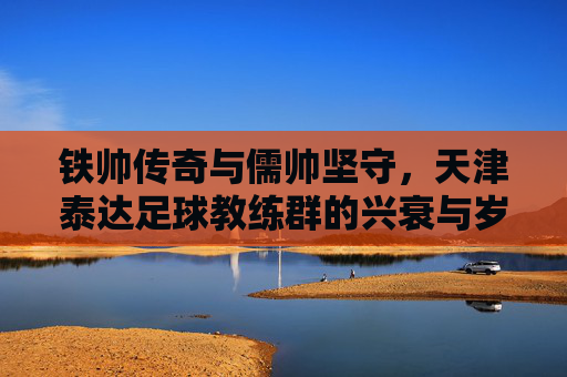铁帅传奇与儒帅坚守,天津泰达足球教练群的兴衰与岁月长歌