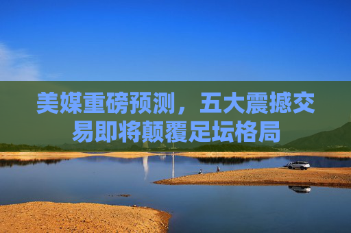 美媒重磅预测,五大震撼交易即将颠覆足坛格局