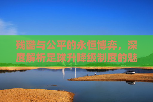 残酷与公平的永恒博弈,深度解析足球升降级制度的魅力与争议
