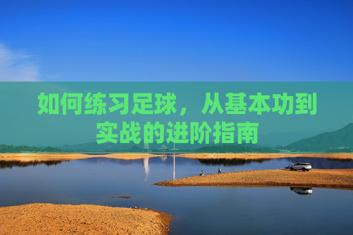 如何练习足球,从基本功到实战的进阶指南