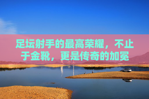 足坛射手的最高荣耀,不止于金靴,更是传奇的加冕