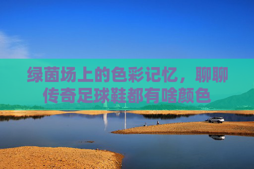 绿茵场上的色彩记忆,聊聊传奇足球鞋都有啥颜色