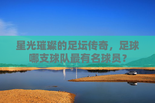 星光璀璨的足坛传奇,足球哪支球队最有名球员?