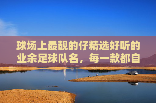 球场上最靓的仔精选好听的业余足球队名,每一款都自带BGM