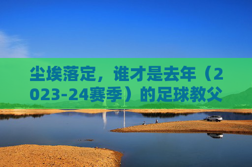 尘埃落定,谁才是去年(2023-24赛季)的足球教父?