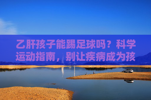 乙肝孩子能踢足球吗?科学运动指南,别让疾病成为孩子奔跑的阻碍