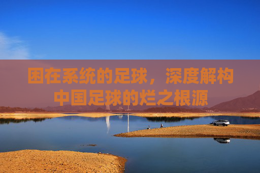 困在系统的足球,深度解构中国足球的烂之根源