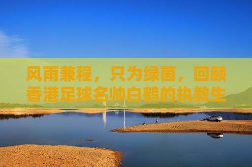 风雨兼程,只为绿茵,回顾香港足球名帅白鹤的执教生涯
