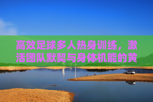 高效足球多人热身训练,激活团队默契与身体机能的黄金法则