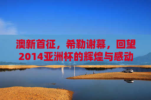澳新首征,希勒谢幕,回望2014亚洲杯的辉煌与感动