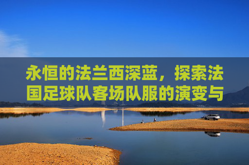 永恒的法兰西深蓝,探索法国足球队客场队服的演变与魅力