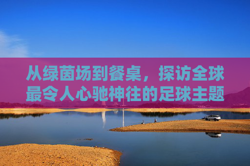 从绿茵场到餐桌,探访全球最令人心驰神往的足球主题餐厅