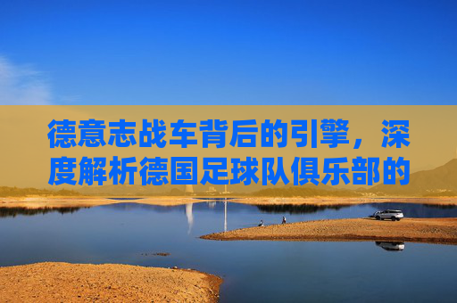 德意志战车背后的引擎,深度解析德国足球队俱乐部的辉煌与传承