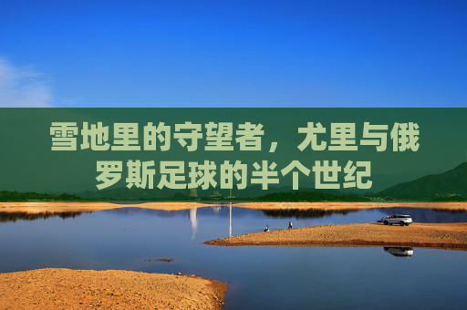 雪地里的守望者,尤里与俄罗斯足球的半个世纪