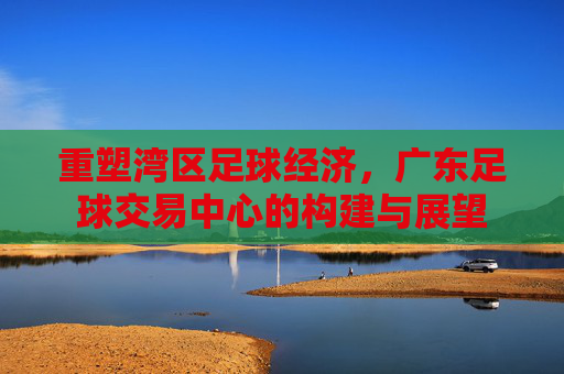 重塑湾区足球经济,广东足球交易中心的构建与展望