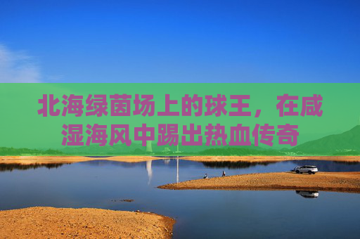 北海绿茵场上的球王,在咸湿海风中踢出热血传奇