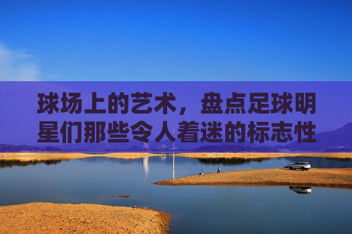 球场上的艺术,盘点足球明星们那些令人着迷的标志性动作