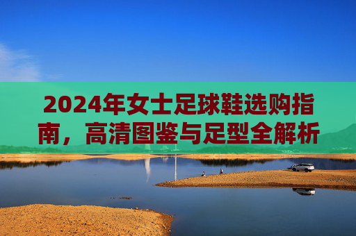 2024年女士足球鞋选购指南,高清图鉴与足型全解析