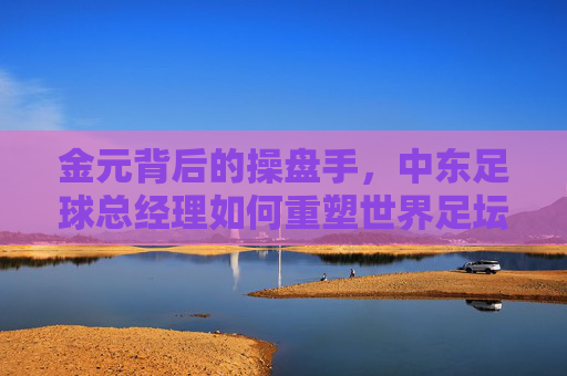 金元背后的操盘手,中东足球总经理如何重塑世界足坛