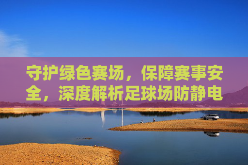 守护绿色赛场，保障赛事安全，深度解析足球场防静电地板的奥秘