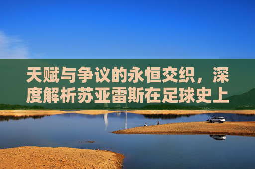 天赋与争议的永恒交织,深度解析苏亚雷斯在足球史上的独特地位