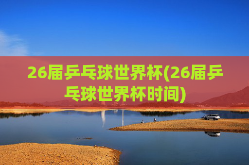 26届乒乓球世界杯(26届乒乓球世界杯时间)
