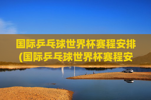 国际乒乓球世界杯赛程安排(国际乒乓球世界杯赛程安排表)