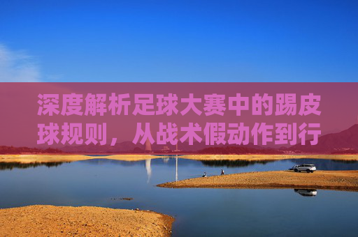 深度解析足球大赛中的踢皮球规则，从战术假动作到行政推诿