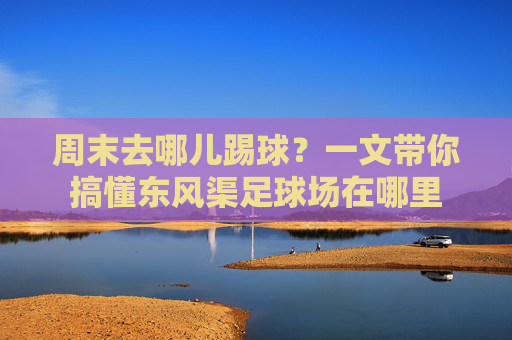 周末去哪儿踢球？一文带你搞懂东风渠足球场在哪里