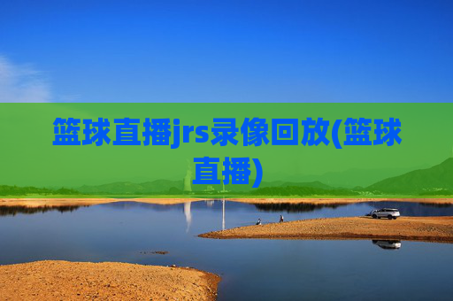 篮球直播jrs录像回放(篮球直播)