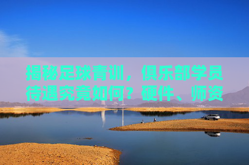 揭秘足球青训，俱乐部学员待遇究竟如何？硬件、师资与成长的平衡