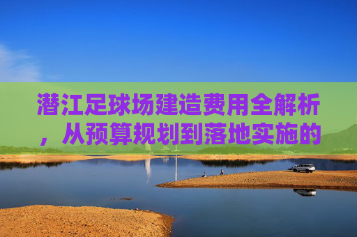 潜江足球场建造费用全解析,从预算规划到落地实施的造价指南