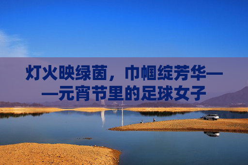 灯火映绿茵,巾帼绽芳华——元宵节里的足球女子