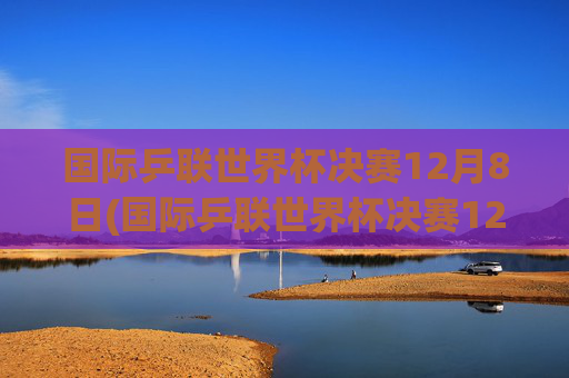 国际乒联世界杯决赛12月8日(国际乒联世界杯决赛12月8日直播)