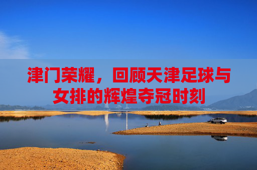 津门荣耀，回顾天津足球与女排的辉煌夺冠时刻
