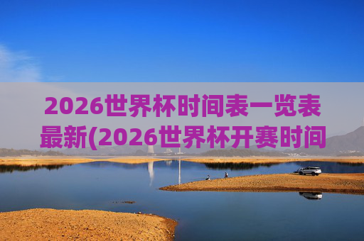 2026世界杯时间表一览表最新(2026世界杯开赛时间)