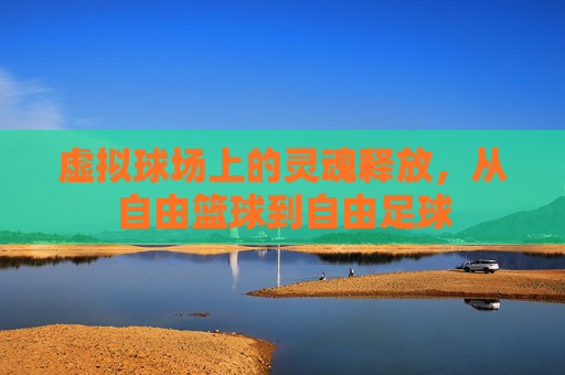 虚拟球场上的灵魂释放,从自由篮球到自由足球