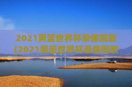 2021男篮世界杯录像回放(2021男篮世界杯录像回放视频)