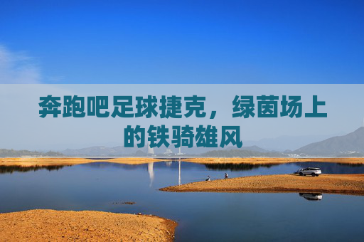 奔跑吧足球捷克,绿茵场上的铁骑雄风