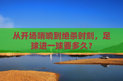 从开场哨响到绝杀时刻,足球进一球要多久?